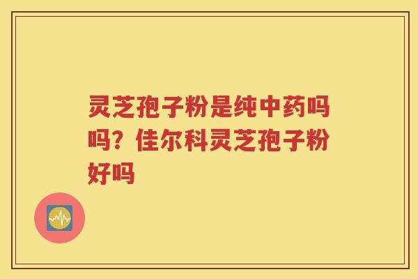 灵芝孢子粉是纯中药吗吗？佳尔科灵芝孢子粉好吗