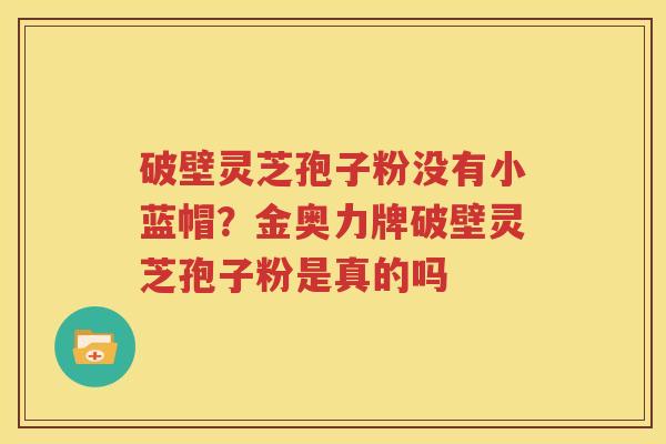 破壁灵芝孢子粉没有小蓝帽？金奥力牌破壁灵芝孢子粉是真的吗