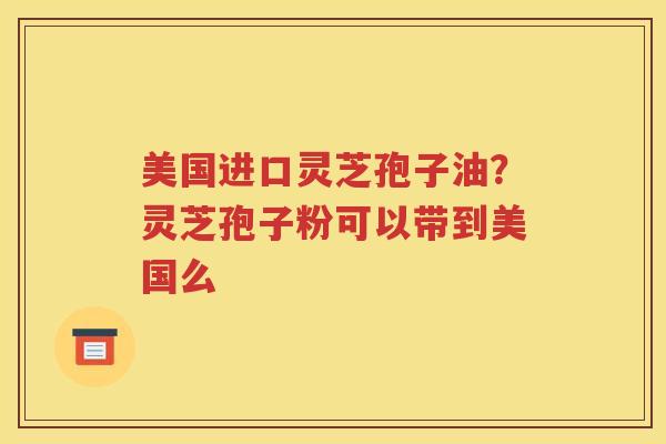 美国进口灵芝孢子油？灵芝孢子粉可以带到美国么