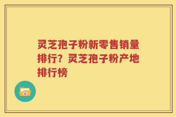 灵芝孢子粉新零售销量排行？灵芝孢子粉产地排行榜
