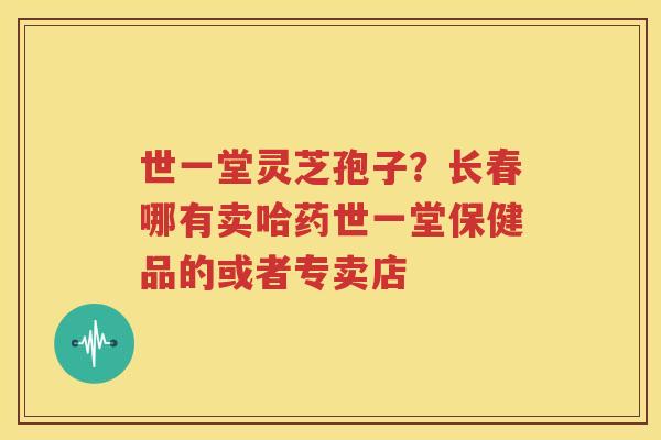 世一堂灵芝孢子？长春哪有卖哈药世一堂保健品的或者专卖店