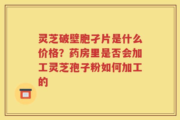 灵芝破壁胞孑片是什么价格？药房里是否会加工灵芝孢子粉如何加工的