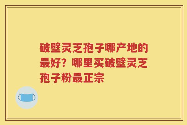 破壁灵芝孢子哪产地的最好？哪里买破壁灵芝孢子粉最正宗