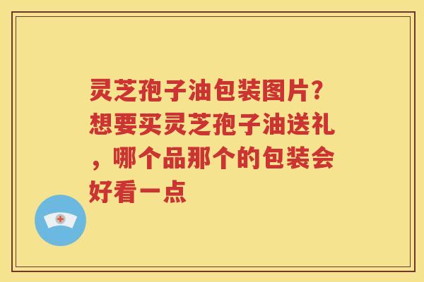 灵芝孢子油包装图片？想要买灵芝孢子油送礼，哪个品那个的包装会好看一点