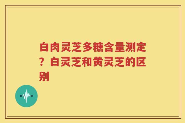白肉灵芝多糖含量测定？白灵芝和黄灵芝的区别