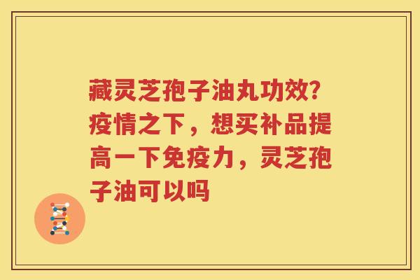 藏灵芝孢子油丸功效？疫情之下，想买补品提高一下免疫力，灵芝孢子油可以吗