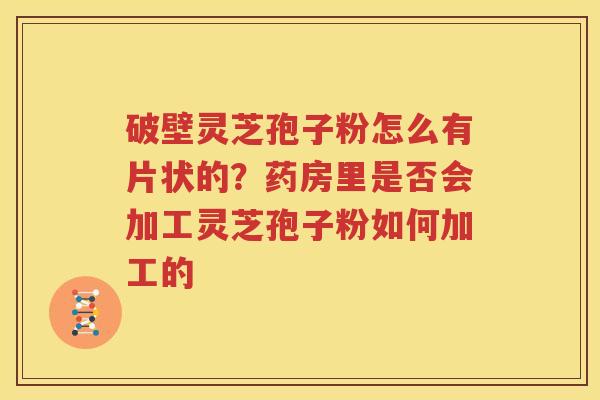 破壁灵芝孢子粉怎么有片状的？药房里是否会加工灵芝孢子粉如何加工的