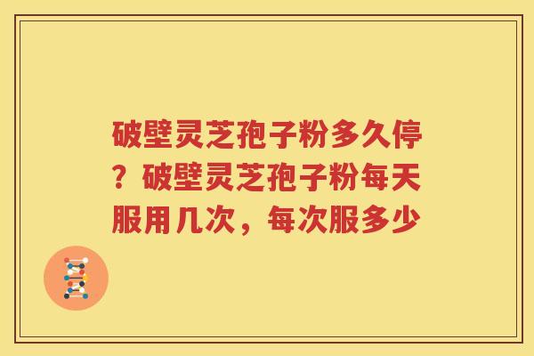 破壁灵芝孢子粉多久停？破壁灵芝孢子粉每天服用几次，每次服多少