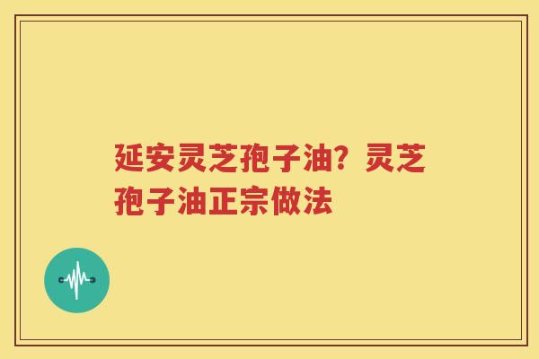 延安灵芝孢子油？灵芝孢子油正宗做法