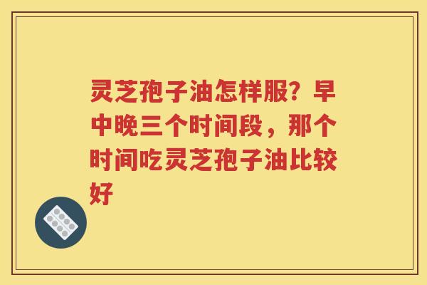 灵芝孢子油怎样服？早中晚三个时间段，那个时间吃灵芝孢子油比较好