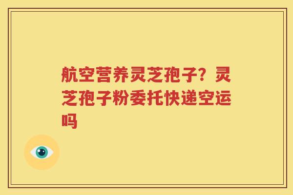航空营养灵芝孢子？灵芝孢子粉委托快递空运吗