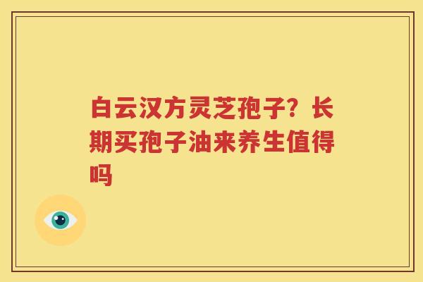 白云汉方灵芝孢子？长期买孢子油来养生值得吗