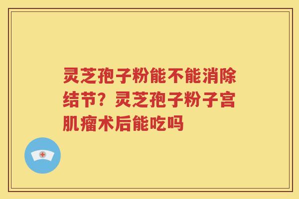 灵芝孢子粉能不能消除结节？灵芝孢子粉子宫肌瘤术后能吃吗
