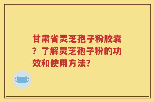 甘肃省灵芝孢子粉胶囊？了解灵芝孢子粉的功效和使用方法？