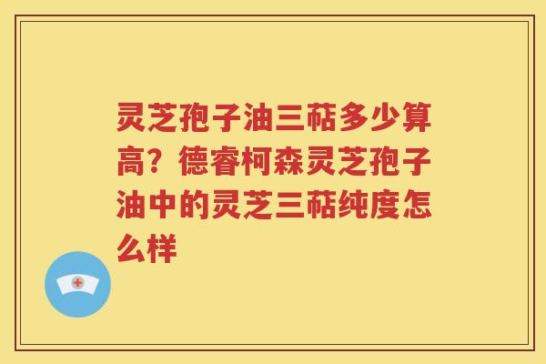 灵芝孢子油三萜多少算高？德睿柯森灵芝孢子油中的灵芝三萜纯度怎么样