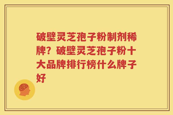 破壁灵芝孢子粉制剂稀牌？破壁灵芝孢子粉十大品牌排行榜什么牌子好