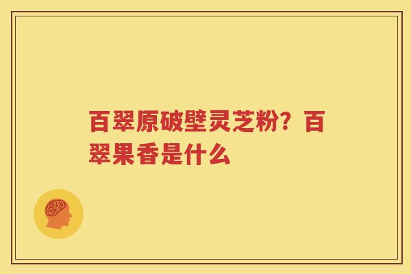 百翠原破壁灵芝粉？百翠果香是什么