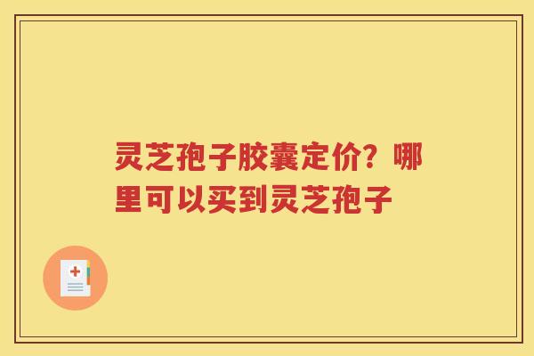 灵芝孢子胶囊定价？哪里可以买到灵芝孢子