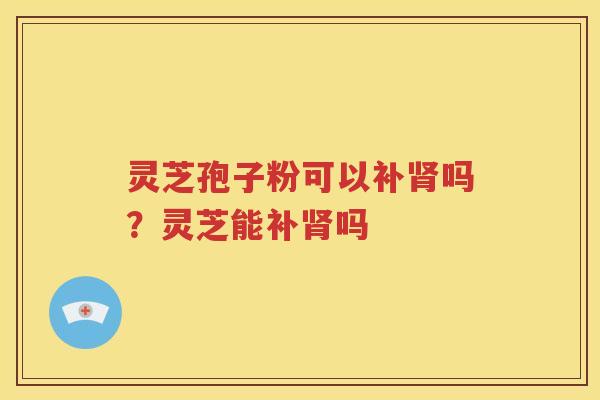 灵芝孢子粉可以补肾吗？灵芝能补肾吗