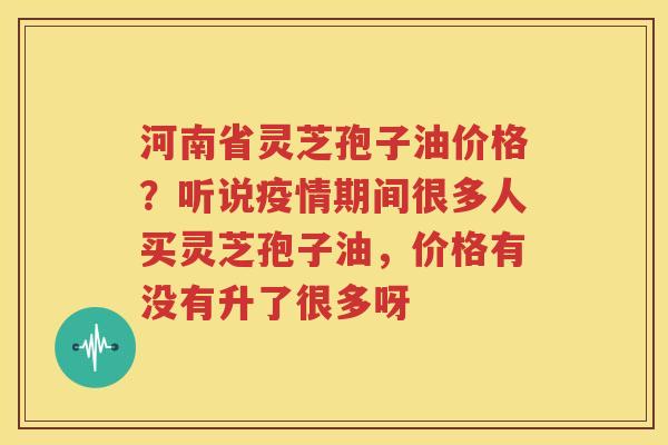 河南省灵芝孢子油价格？听说疫情期间很多人买灵芝孢子油，价格有没有升了很多呀