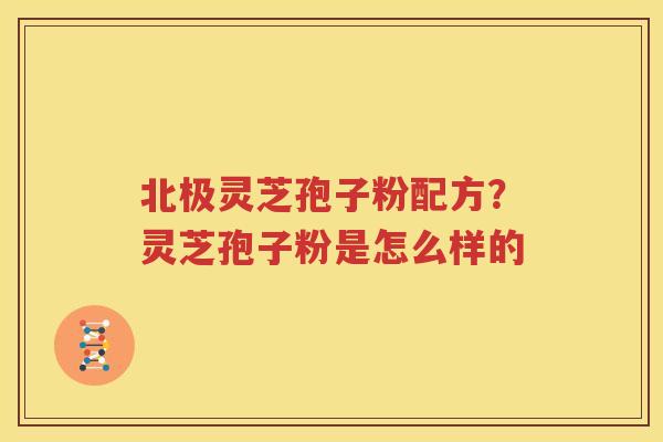 北极灵芝孢子粉配方？灵芝孢子粉是怎么样的