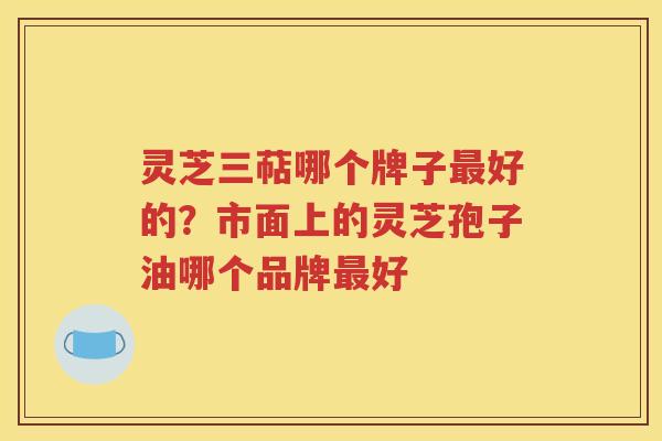 灵芝三萜哪个牌子最好的？市面上的灵芝孢子油哪个品牌最好