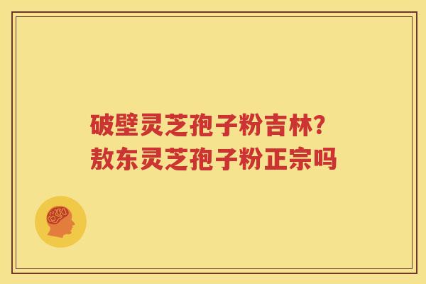 破壁灵芝孢子粉吉林？敖东灵芝孢子粉正宗吗
