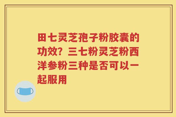 田七灵芝孢子粉胶囊的功效？三七粉灵芝粉西洋参粉三种是否可以一起服用
