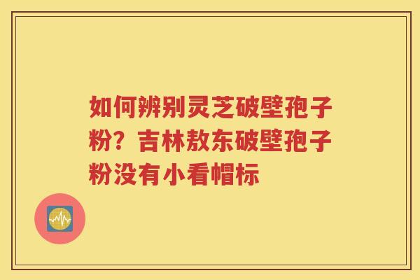如何辨别灵芝破壁孢子粉？吉林敖东破壁孢子粉没有小看帽标