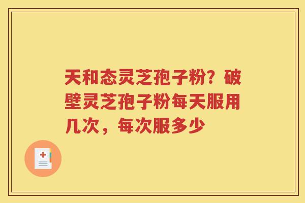 天和态灵芝孢子粉？破壁灵芝孢子粉每天服用几次，每次服多少