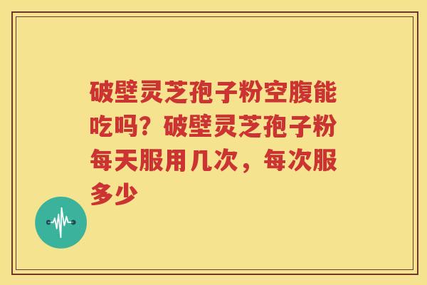 破壁灵芝孢子粉空腹能吃吗？破壁灵芝孢子粉每天服用几次，每次服多少