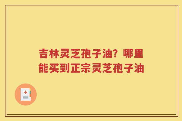 吉林灵芝孢子油？哪里能买到正宗灵芝孢子油