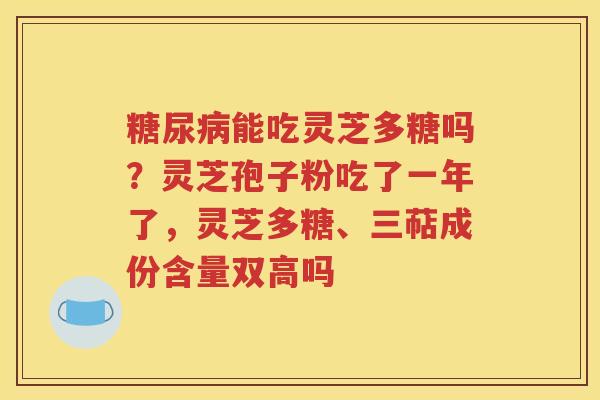 糖尿病能吃灵芝多糖吗？灵芝孢子粉吃了一年了，灵芝多糖、三萜成份含量双高吗