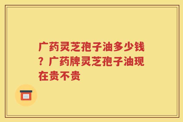 广药灵芝孢子油多少钱？广药牌灵芝孢子油现在贵不贵