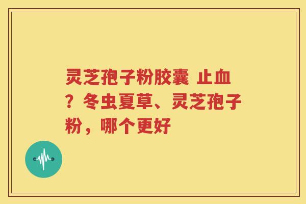 灵芝孢子粉胶囊 止血？冬虫夏草、灵芝孢子粉，哪个更好