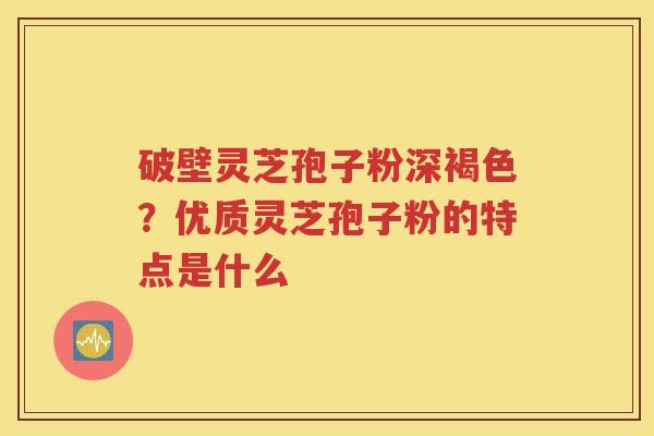 破壁灵芝孢子粉深褐色？优质灵芝孢子粉的特点是什么