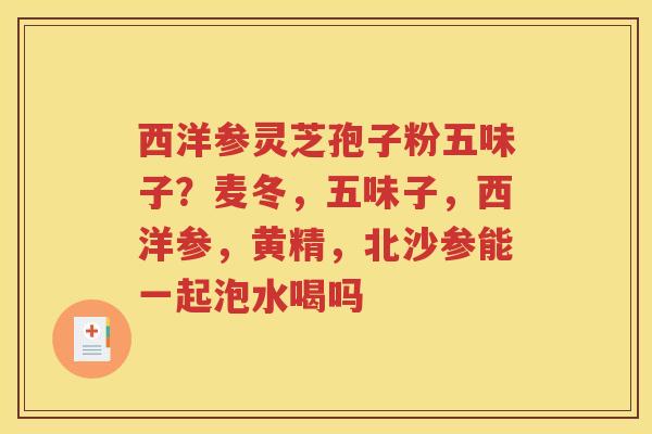 西洋参灵芝孢子粉五味子？麦冬，五味子，西洋参，黄精，北沙参能一起泡水喝吗