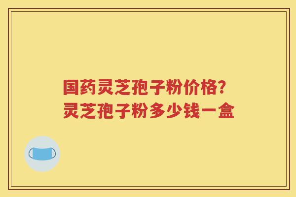 国药灵芝孢子粉价格？灵芝孢子粉多少钱一盒