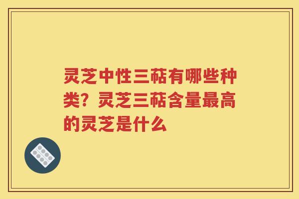 灵芝中性三萜有哪些种类？灵芝三萜含量最高的灵芝是什么