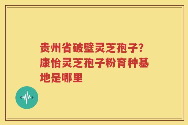 贵州省破壁灵芝孢子？康怡灵芝孢子粉育种基地是哪里