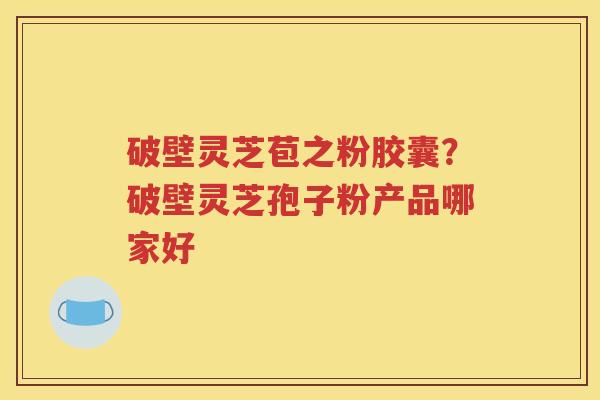 破壁灵芝苞之粉胶囊？破壁灵芝孢子粉产品哪家好