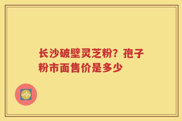 长沙破壁灵芝粉？孢子粉市面售价是多少