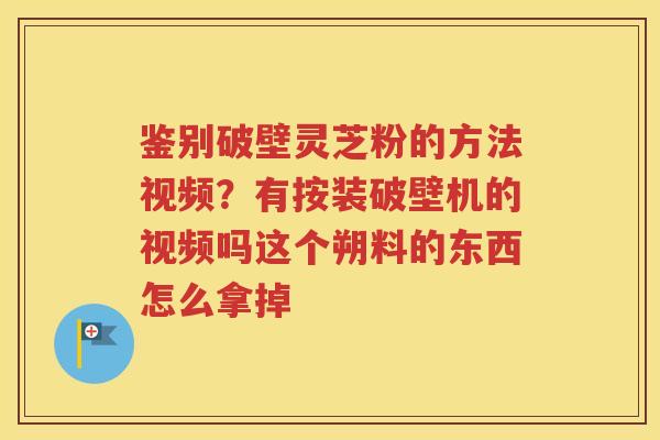 鉴别破壁灵芝粉的方法视频？有按装破壁机的视频吗这个朔料的东西怎么拿掉