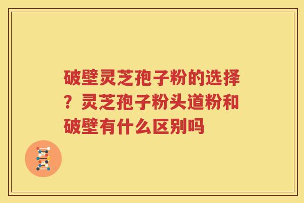 破壁灵芝孢子粉的选择？灵芝孢子粉头道粉和破壁有什么区别吗