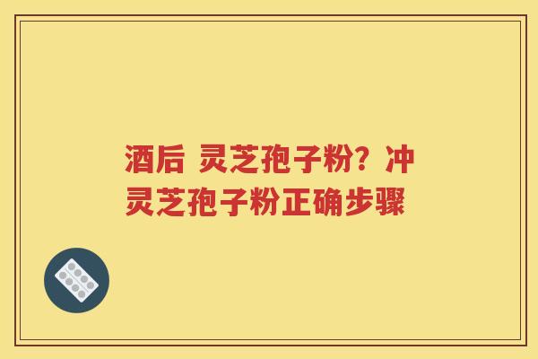 酒后 灵芝孢子粉？冲灵芝孢子粉正确步骤
