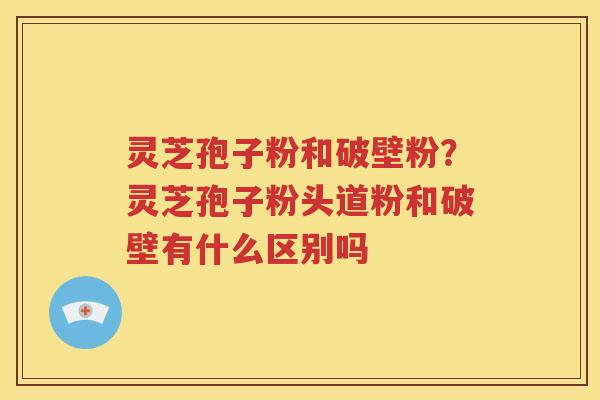 灵芝孢子粉和破壁粉？灵芝孢子粉头道粉和破壁有什么区别吗