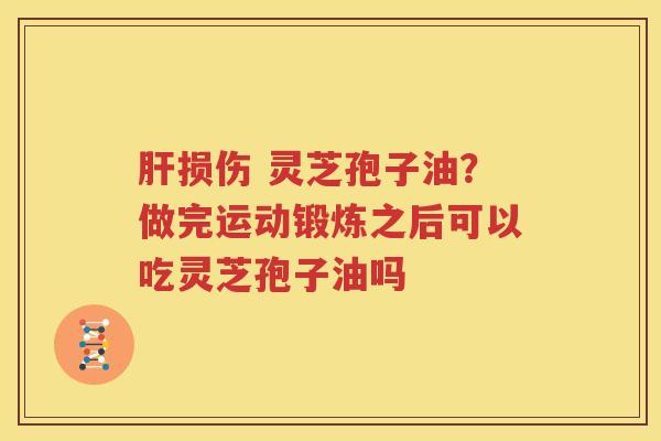 肝损伤 灵芝孢子油？做完运动锻炼之后可以吃灵芝孢子油吗