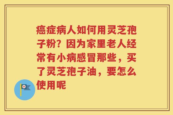 癌症病人如何用灵芝孢子粉？因为家里老人经常有小病感冒那些，买了灵芝孢子油，要怎么使用呢