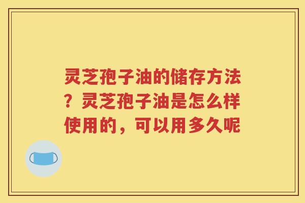 灵芝孢子油的储存方法？灵芝孢子油是怎么样使用的，可以用多久呢