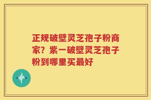 正规破壁灵芝孢子粉商家？紫一破壁灵芝孢子粉到哪里买最好